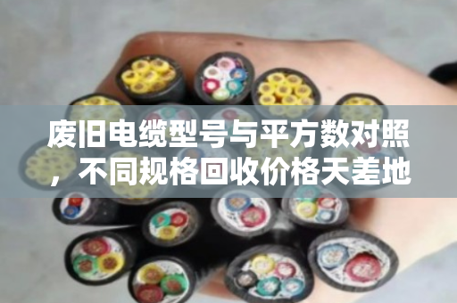 废旧电缆型号与平方数对照，不同规格回收价格天差地别，学会分类才能卖出高价