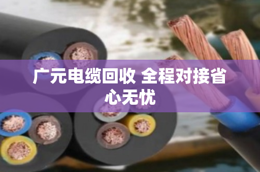 广元电缆回收 全程对接省心无忧
