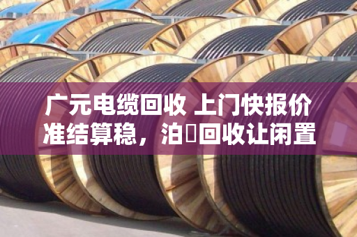 广元电缆回收 上门快报价准结算稳,泊祎回收让闲置电缆变活钱 广元电缆回收 上门快报价准结算稳,泊祎回收让闲置电缆变活钱