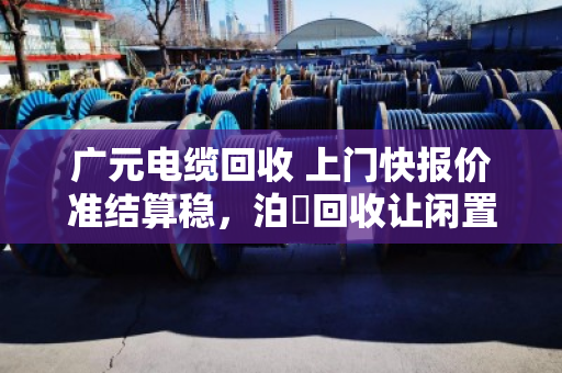 广元电缆回收 上门快报价准结算稳，泊祎回收让闲置电缆变活钱