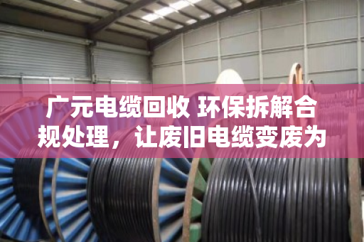 广元电缆回收 环保拆解合规处理，让废旧电缆变废为宝，守住绿水青山