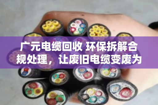 广元电缆回收 环保拆解合规处理，让废旧电缆变废为宝，守住绿水青山
