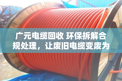 广元电缆回收 环保拆解合规处理，让废旧电缆变废为宝，守住绿水青山