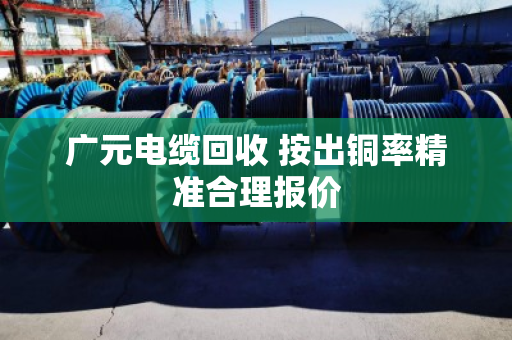 广元电缆回收 按出铜率精准合理报价