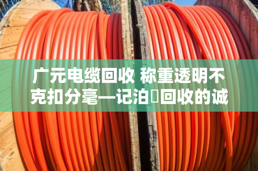 广元电缆回收 称重透明不克扣分毫—记泊祎回收的诚信之道 广元电缆回收 称重透明不克扣分毫—记泊祎回收的诚信之道