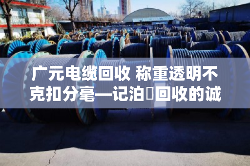 广元电缆回收 称重透明不克扣分毫—记泊祎回收的诚信之道 广元电缆回收 称重透明不克扣分毫—记泊祎回收的诚信之道