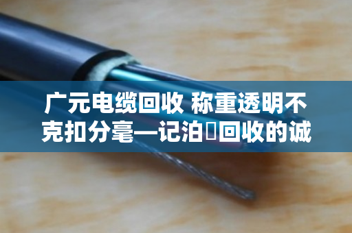 广元电缆回收 称重透明不克扣分毫—记泊祎回收的诚信之道
