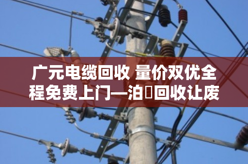 广元电缆回收 量价双优全程免费上门—泊祎回收让废旧电缆变废为宝 广元电缆回收 量价双优全程免费上门—泊祎回收让废旧电缆变废为宝