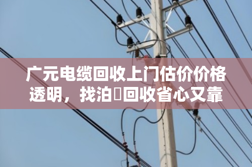 广元电缆回收上门估价价格透明，找泊祎回收省心又靠谱