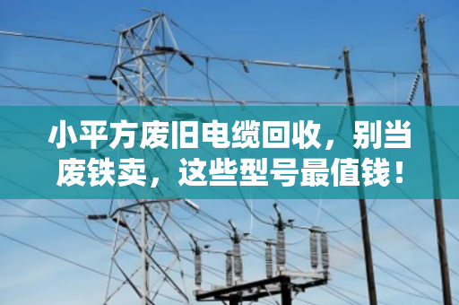 小平方废旧电缆回收,别当废铁卖,这些型号最值钱! 小平方废旧电缆回收,别当废铁卖,这些型号最值钱!