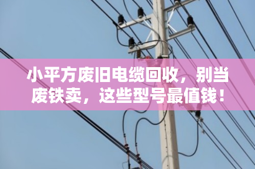 小平方废旧电缆回收，别当废铁卖，这些型号最值钱！