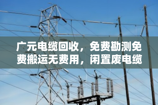广元电缆回收，免费勘测免费搬运无费用，闲置废电缆变废为宝