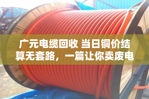 广元电缆回收 当日铜价结算无套路，一篇让你卖废电缆不再吃亏的实在话