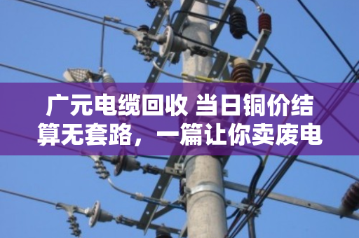 广元电缆回收 当日铜价结算无套路，一篇让你卖废电缆不再吃亏的实在话