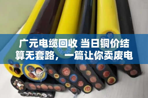 广元电缆回收 当日铜价结算无套路，一篇让你卖废电缆不再吃亏的实在话