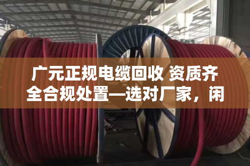 广元正规电缆回收 资质齐全合规处置—选对厂家，闲置废旧电缆才能安心变现