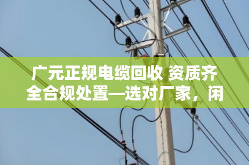 广元正规电缆回收 资质齐全合规处置—选对厂家，闲置废旧电缆才能安心变现