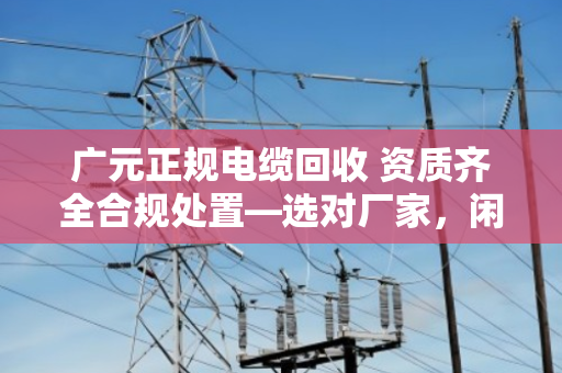 广元正规电缆回收 资质齐全合规处置—选对厂家，闲置废旧电缆才能安心变现