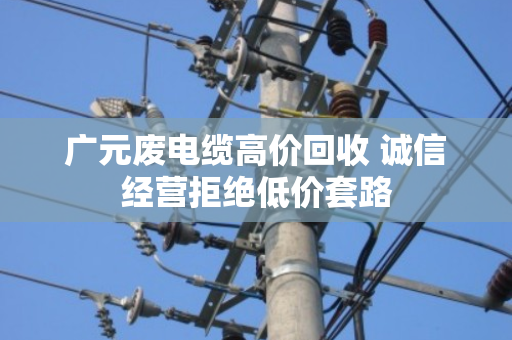 广元废电缆高价回收 诚信经营拒绝低价套路 广元废电缆高价回收 诚信经营拒绝低价套路