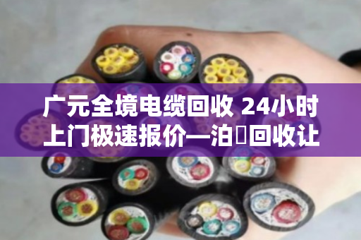 广元全境电缆回收 24小时上门极速报价—泊祎回收让废旧电缆变废为宝