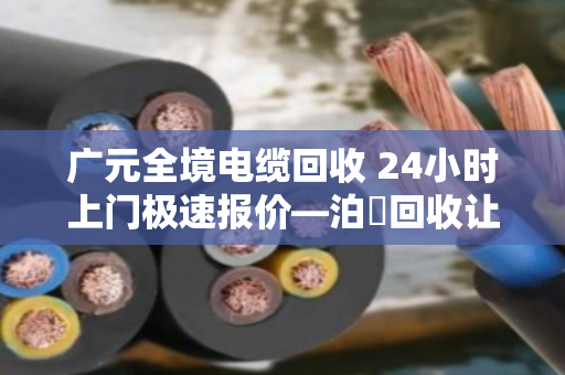 广元全境电缆回收 24小时上门极速报价—泊祎回收让废旧电缆变废为宝