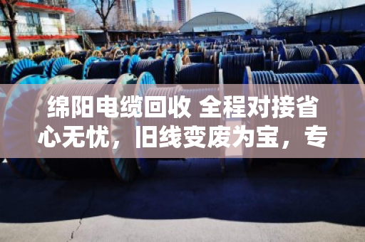 绵阳电缆回收 全程对接省心无忧，旧线变废为宝，专业团队上门解烦忧