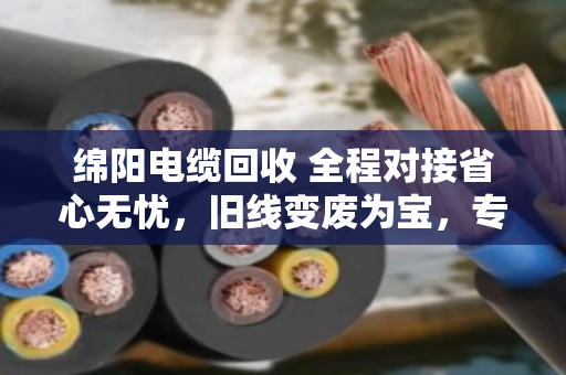 绵阳电缆回收 全程对接省心无忧，旧线变废为宝，专业团队上门解烦忧