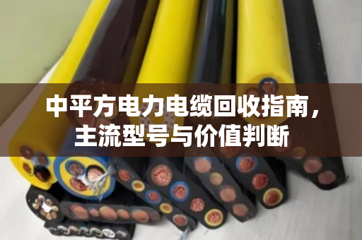 中平方电力电缆回收指南，主流型号与价值判断