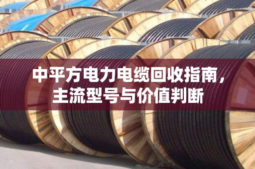 中平方电力电缆回收指南，主流型号与价值判断