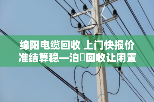 绵阳电缆回收 上门快报价准结算稳—泊祎回收让闲置电缆变活钱 绵阳电缆回收 上门快报价准结算稳—泊祎回收让闲置电缆变活钱