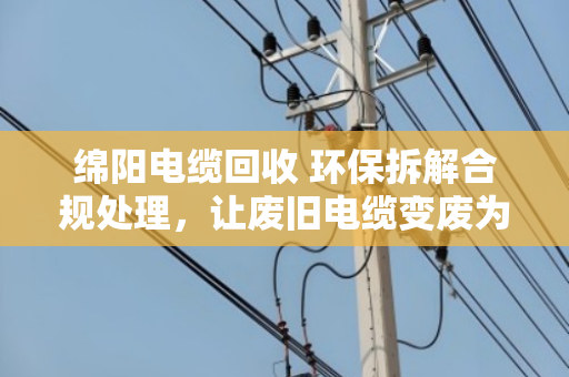 绵阳电缆回收 环保拆解合规处理，让废旧电缆变废为宝的正规之路