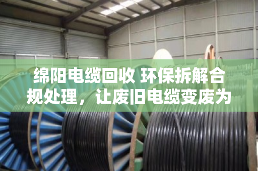 绵阳电缆回收 环保拆解合规处理，让废旧电缆变废为宝的正规之路
