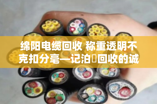 绵阳电缆回收 称重透明不克扣分毫—记泊祎回收的诚信之道