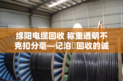 绵阳电缆回收 称重透明不克扣分毫—记泊祎回收的诚信之道