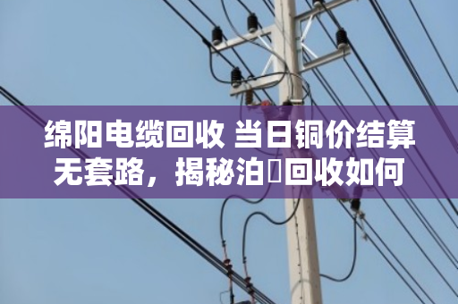 绵阳电缆回收 当日铜价结算无套路，揭秘泊祎回收如何让废旧电缆卖出真金白银