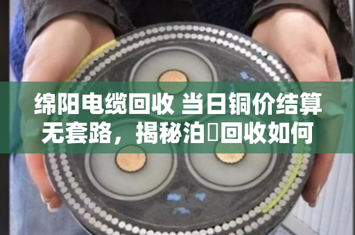 绵阳电缆回收 当日铜价结算无套路，揭秘泊祎回收如何让废旧电缆卖出真金白银