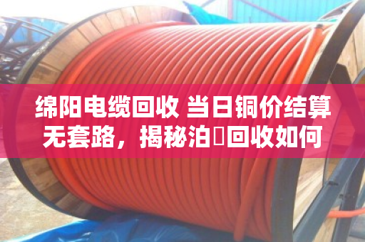 绵阳电缆回收 当日铜价结算无套路，揭秘泊祎回收如何让废旧电缆卖出真金白银
