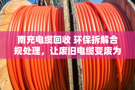 南充电缆回收 环保拆解合规处理,让废旧电缆变废为宝的安全之道 南充电缆回收 环保拆解合规处理,让废旧电缆变废为宝的安全之道