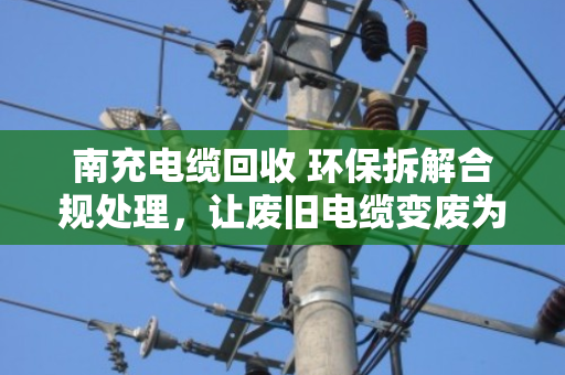 南充电缆回收 环保拆解合规处理,让废旧电缆变废为宝的安全之道 南充电缆回收 环保拆解合规处理,让废旧电缆变废为宝的安全之道