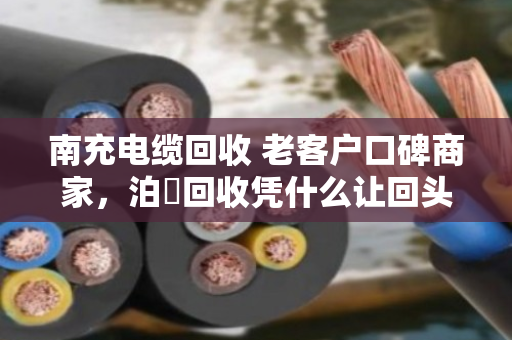 南充电缆回收 老客户口碑商家，泊祎回收凭什么让回头客主动转介绍？