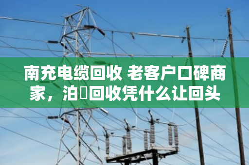 南充电缆回收 老客户口碑商家，泊祎回收凭什么让回头客主动转介绍？