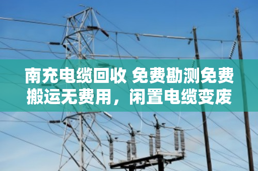 南充电缆回收 免费勘测免费搬运无费用,闲置电缆变废为宝的省心之路 南充电缆回收 免费勘测免费搬运无费用,闲置电缆变废为宝的省心之路