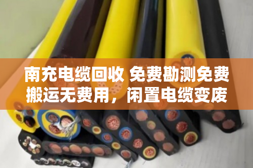 南充电缆回收 免费勘测免费搬运无费用,闲置电缆变废为宝的省心之路 南充电缆回收 免费勘测免费搬运无费用,闲置电缆变废为宝的省心之路