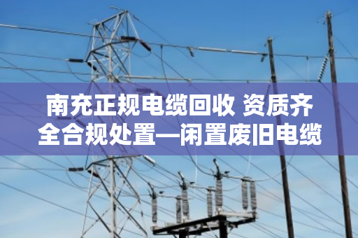 南充正规电缆回收 资质齐全合规处置—闲置废旧电缆如何变废为宝？本地人都该看看
