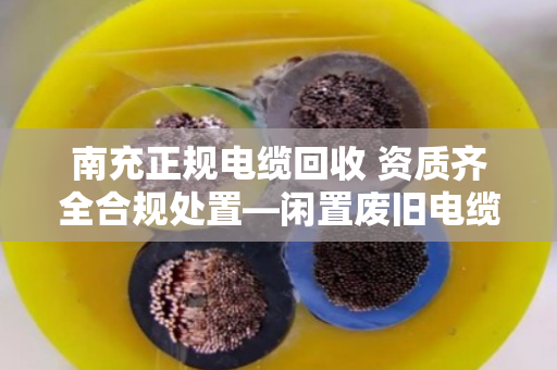 南充正规电缆回收 资质齐全合规处置—闲置废旧电缆如何变废为宝？本地人都该看看