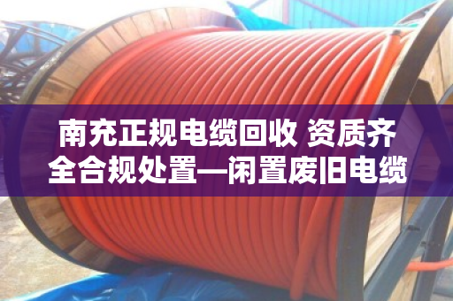 南充正规电缆回收 资质齐全合规处置—闲置废旧电缆如何变废为宝？本地人都该看看