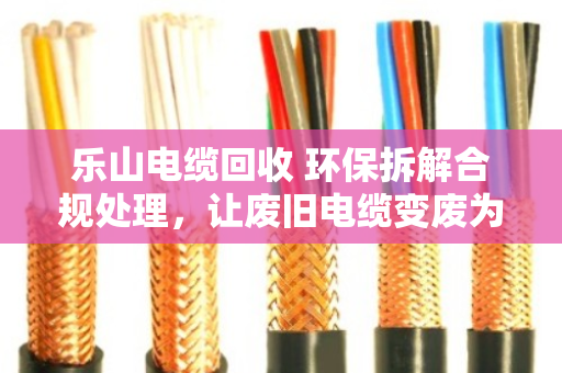 乐山电缆回收 环保拆解合规处理，让废旧电缆变废为宝的专业之道