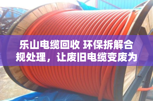 乐山电缆回收 环保拆解合规处理，让废旧电缆变废为宝的专业之道