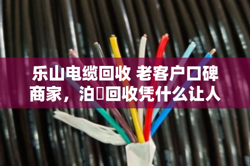 乐山电缆回收 老客户口碑商家，泊祎回收凭什么让人放心？