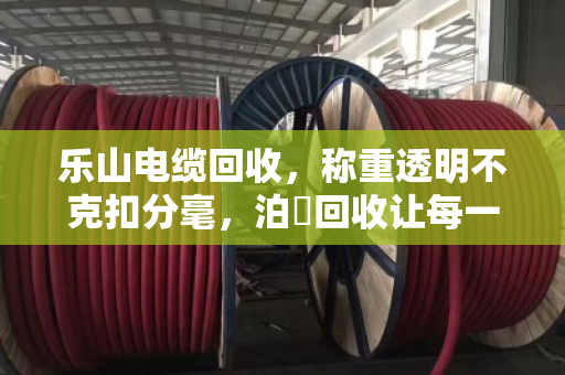 乐山电缆回收，称重透明不克扣分毫，泊祎回收让每一斤铜线都算得明明白白